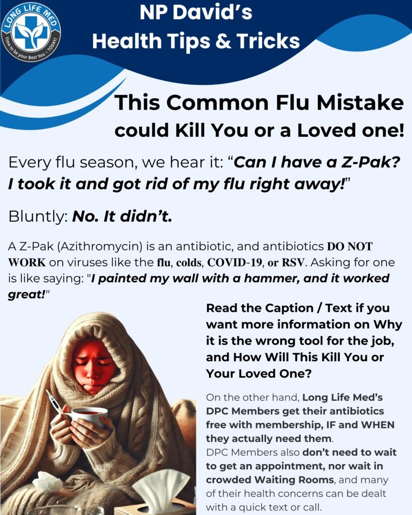 ⚠️ 𝐓𝐡𝐢𝐬 𝐂𝐨𝐦𝐦𝐨𝐧 𝐅𝐥𝐮 𝐌𝐢𝐬𝐭𝐚𝐤𝐞 𝐂𝐨𝐮𝐥𝐝 𝐊𝐢𝐥𝐥 𝐘𝐨𝐮 𝐨𝐫 𝐚 𝐋𝐨𝐯𝐞𝐝 𝐎𝐧𝐞! ⚠️

Every flu season, we hear it:
"𝑪𝒂𝒏 𝑰 𝒉𝒂𝒗𝒆 𝒂 𝒁-𝑷𝒂𝒌? 𝑰 𝒕𝒐𝒐𝒌 𝒊𝒕 𝒂𝒏𝒅 𝒈𝒐𝒕 𝒓𝒊𝒅 𝒐𝒇 𝒎𝒚 𝒇𝒍𝒖 𝒓𝒊𝒈𝒉𝒕 𝒂𝒘𝒂𝒚!"

🚨 Bluntly: 𝐍𝐨, 𝐢𝐭 𝐝𝐢𝐝𝐧’𝐭.

A Z-Pak (Azithromycin) is an antibiotic, and antibiotics 𝐃𝐎 𝐍𝐎𝐓 𝐖𝐎𝐑𝐊 on viruses like the 𝐟𝐥𝐮, 𝐜𝐨𝐥𝐝𝐬, 𝐂𝐎𝐕𝐈𝐃-𝟏𝟗, 𝐨𝐫 𝐑𝐒𝐕. Asking for one is like saying:
"𝑰 𝒑𝒂𝒊𝒏𝒕𝒆𝒅 𝒎𝒚 𝒘𝒂𝒍𝒍 𝒘𝒊𝒕𝒉 𝒂 𝒉𝒂𝒎𝒎𝒆𝒓, 𝒂𝒏𝒅 𝒊𝒕 𝒘𝒐𝒓𝒌𝒆𝒅 𝒈𝒓𝒆𝒂𝒕!"

❌ 𝐖𝐡𝐲 𝐀𝐧𝐭𝐢𝐛𝐢𝐨𝐭𝐢𝐜𝐬 𝐃𝐨𝐧’𝐭 𝐖𝐨𝐫𝐤 𝐟𝐨𝐫 𝐭𝐡𝐞 𝐅𝐥𝐮:
✔ 𝐀𝐧𝐭𝐢𝐛𝐢𝐨𝐭𝐢𝐜𝐬 kill 𝐛𝐚𝐜𝐭𝐞𝐫𝐢𝐚, but 𝐯𝐢𝐫𝐮𝐬𝐞𝐬  aren’t alive – you can’t “kill” them.
✔ 𝐘𝐨𝐮𝐫 𝐛𝐨𝐝𝐲 𝐟𝐢𝐠𝐡𝐭𝐬 𝐯𝐢𝐫𝐮𝐬𝐞𝐬 𝐧𝐚𝐭𝐮𝐫𝐚𝐥𝐥𝐲 – antibiotics don’t speed this up.
✔𝐓𝐚𝐤𝐢𝐧𝐠 𝐚𝐧𝐭𝐢𝐛𝐢𝐨𝐭𝐢𝐜𝐬 𝐰𝐡𝐞𝐧 𝐲𝐨𝐮 𝐝𝐨𝐧’𝐭 𝐧𝐞𝐞𝐝 𝐭𝐡𝐞𝐦 𝐥𝐞𝐚𝐝𝐬 𝐭𝐨 𝐚𝐧𝐭𝐢𝐛𝐢𝐨𝐭𝐢𝐜 𝐫𝐞𝐬𝐢𝐬𝐭𝐚𝐧𝐜𝐞, which makes real bacterial infections 𝐡𝐚𝐫𝐝𝐞𝐫 𝐭𝐨 𝐭𝐫𝐞𝐚𝐭 when you actually need antibiotics.

🦠 𝐇𝐨𝐰 𝐂𝐚𝐧 𝐓𝐡𝐢𝐬 𝐌𝐢𝐬𝐭𝐚𝐤𝐞 𝐊𝐢𝐥𝐥 𝐘𝐨𝐮?
💀 Antibiotic overuse causes bacteria to 𝐦𝐮𝐭𝐚𝐭𝐞 & 𝐛𝐞𝐜𝐨𝐦𝐞 𝐫𝐞𝐬𝐢𝐬𝐭𝐚𝐧𝐭.
💀 𝟐.𝟖 𝐦𝐢𝐥𝐥𝐢𝐨𝐧 people in the U.S. get antibiotic-resistant infections each year (CDC).
💀  𝟑𝟓,𝟎𝟎𝟎+ 𝐩𝐞𝐨𝐩𝐥𝐞 𝐝𝐢𝐞 𝐲𝐞𝐚𝐫𝐥𝐲 from antibiotic resistance.
💀 𝐂𝐮𝐫𝐫𝐞𝐧𝐭𝐥𝐲, 𝐆𝐨𝐧𝐨𝐫𝐫𝐡𝐞𝐚 & 𝐏𝐧𝐞𝐮𝐦𝐨𝐧𝐢𝐚 𝐚𝐫𝐞 𝐬𝐡𝐨𝐰𝐢𝐧𝐠 𝐦𝐨𝐫𝐞 𝐫𝐞𝐬𝐢𝐬𝐭𝐚𝐧𝐜𝐞 𝐭𝐨 𝐀𝐳𝐢𝐭𝐡𝐫𝐨𝐦𝐲𝐜𝐢𝐧 – 𝒘𝒉𝒂𝒕 𝒉𝒂𝒑𝒑𝒆𝒏𝒔 𝒘𝒉𝒆𝒏 𝒏𝒐𝒕𝒉𝒊𝒏𝒈 𝒘𝒐𝒓𝒌𝒔 𝒂𝒏𝒚𝒎𝒐𝒓𝒆?

🚫 𝐒𝐓𝐎𝐏 𝐭𝐫𝐞𝐚𝐭𝐢𝐧𝐠 𝐯𝐢𝐫𝐮𝐬𝐞𝐬 𝐰𝐢𝐭𝐡 𝐚𝐧𝐭𝐢𝐛𝐢𝐨𝐭𝐢𝐜𝐬. 𝐈𝐭 𝐝𝐨𝐞𝐬 𝐍𝐎𝐓 𝐰𝐨𝐫𝐤!
